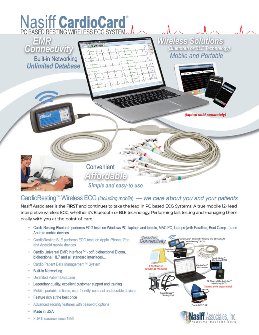 CardioResting™ Wireless ECG System - CardioResting™ Wireless ECG (including mobile) — we care about you and your patients Nasiff Associates is the FIRST and continues to take the lead in PC based ECG Systems. A true mobile 12- lead interpretive wireless ECG, whether it’s Bluetooth or BLE technology. Performing fast testing and managing them easily with you at the point-of-care. Nasiff ® PC BASED RESTING WIRELESS ECG SYSTEM • CardioResting Bluetooth performs ECG tests on Windows PC, laptops and tablets, MAC PC, laptops (with Parallels, Boot Camp…) and Android mobile devices • • CardioResting BLE performs ECG tests on Apple iPhone, iPad and Android mobile devices • • Cardio Universal EMR Interface™ - pdf, bidirectional Dicom, bidirectional HL7 and all standard interfaces... • Cardio Patient Data Management™ System • Built-In Networking • Unlimited Patient Database • Legendary quality, excellent customer support and training • Mobile, portable, reliable, user-friendly, compact and durable devices • Feature rich at the best price • Advanced security features with password options • Made in USA • FDA Clearance since 1990 (laptop sold separately) Mobile and Portable Affordable Convenient Simple and easy-to use Wireless Solutions (Bluetooth or BLE Technology) Built-in Networking EMR Connectivity Unlimited Database CONNECTION Bluetooth and BLE connection POWER SUPPLY Two AA batteries POWER CONSUMPTION < 200mA from batteries COMPARISONS ECG/EKG serial historical comparisons ECG MEASUREMENT RESOLUTIONS 2-4 msec, 1.22uV at 10mm/mV gain HEART RATE RANGE 30-300bpm LEADS Standard 12- lead LEAD LEAKAGE < 10uA ACQUISITION MODE Simultaneous interpretive 12- lead acquisition SAMPLING RATE 12- lead sampling rate 250-1000Hz A/D RATE 1kHz TIME BASE 12.5, 25 and 50 mm/sec DYNAMIC RANGE ± 5 mV FREQUENCY RESPONSE 0.05 to 150 Hz (higher available) GAINS 2.5, 5, 10, 10/5, 20, 40 mm/mV INPUT IMPEDANCE >1012 ohms SYSTEM NOISE 120 dB NETWORKING Built-in MEASUREMENTS HR with global measurements, complete interval values and ST information DIMENSIONS 2.75” W x 1.25” D x 4.87” H (6.985 cm x 3.175 cm x 12.364 cm) WEIGHT 0.26 lb (0.12 kg) PC REQUIREMENTS Tablet/Laptop/Desktop PC, i5 Intel Processor, 8 GB RAM, 256+ GB HD, USB Ports, WINDOWS © 2024 Nasiff Associates. All rights reserved. CardioSuite, CardioCard, CardioECG, CardioStress, CardioHolter, CardioVitals, CardioMedical Center, CardioCard Mobile and Cardio Universal EMR Interface are trademarks of Nasiff Associates. Printed in USA. WARRANTY Two-year manufacturer’s warranty on device and software. Free support and training SPECIFICATIONS XP through WINDOWS 11 and MAC’s with Boot Camp, Dual Boot, VMware Fusion or Parallels ORDERING INFORMATION CardioResting BT System — CC-ECG1 BT CPT CODE 93000 (additional codes: 93005; 93010) CardioResting Mobile System — CC-ECG1 BLE Nasiff ® PC BASED RESTING WIRELESS ECG SYSTEM FOR MORE INFORMATION CONTACT: Nasiff Associates, Inc. 841-1 County Route 37, Central Square, NY 13036 phone: 315.676.2346 fax: 315.676.4711 toll-free: 866.NASIFFA (866.627.4332) tech support: 315.676.2346 email: sales@nasiff.com web: www.nasiff.com . . . . Veteran Owned Made in USA USA FDA Clearance since 1989 OS REQUIREMENTS iOS products, iPads and iPhones. Data access to store and save in CardioCard database Note 1: when on iOS iPads and iPhones it is performed remotely. On all other operating systems performed on system