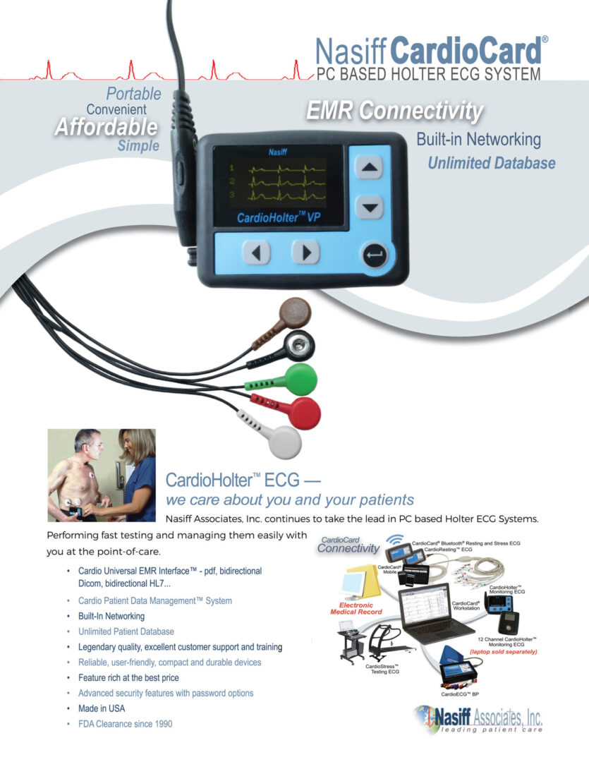 CardioHolter™ Monitoring ECG System - Nasiff ® PC BASED HOLTER ECG SYSTEM CardioHolter™ ECG — we care about you and your patients Nasiff Associates, Inc. continues to take the lead in PC based Holter ECG Systems. Built-in Networking EMR Connectivity Unlimited Database (laptop sold separately) (laptop sold separately) Performing fast testing and managing them easily with you at the point-of-care. • Cardio Universal EMR Interface™ - pdf, bidirectional Dicom, bidirectional HL7... • Cardio Patient Data Management™ System • Built-In Networking • Unlimited Patient Database • Legendary quality, excellent customer support and training • Reliable, user-friendly, compact and durable devices • Feature rich at the best price • Advanced security features with password options • Made in USA • FDA Clearance since 1990 Portable Affordable Convenient Simple CONNECTION WITH PC Card reader/SD card RECORDING TIME Digital 24-96 hours RECORDING Full disclosure recorder with programmable on/off pacemaker detection DISPLAY 3 channel display to preview ECG waveform for patient hook-up SETTINGS User selectable beat detection and arrhythmia variable settings EDITING Comprehensive editing tools with condensed editing options LEADS 5 patient lead, SD card, pouch and belt COMPLEX CLASSIFICATIONS PVC, VE run, couplet, triplet, bigem, trigem, ON-SCREEN CONDENSED/ZOOM VIEW 1 or 10 Minute, 2 or 4 second intervals FULL PATIENT DEMOGRAPHICS Database, unique ID number for each patient integrated and practically unlimited cardiology STORAGE Patient ECG records to hard drive, USB drive or any storage medium DATA STORAGE Removable SD cards (Standard SD Compact Card) uses card reader (we supply these) or compact SD card slot or card reader when downloaded it interfaces with PC REPORTS Standard reports to screen, printer or pdf; summary of test with diagnostics, narrative summaries, event/episode reports/strips, full disclosure of all ECG’s, heart rate variability histograms, R-R dispersion graphs, ST graphs, VF tables/ graphs, ST severity tables, HRV time and frequency domains, etc... reports ECG to pdf, fax, email and EMRs BATTERIES One AA alkaline battery (disposable) NETWORKING Built-in © 2024 Nasiff Associates. All rights reserved. CardioSuite, CardioCard, CardioECG, CardioStress, CardioHolter, CardioVitals, CardioMedical Center, CardioCard Mobile and Cardio Universal EMR Interface are trademarks of Nasiff Associates. Printed in USA. SPECIFICATIONS Nasiff ® PC BASED HOLTER ECG SYSTEM ORDERING INFORMATION CardioHolter System — CC-HOLTER CPT CODE 93224 (additional codes: 93225; 93226; 93227) CardioHolter Recorder — HR-VX3PLUS R on T, SVPB, SVE run, pauses, PE, AFib, brady, tachy, etc... FOR MORE INFORMATION CONTACT: Nasiff Associates, Inc. 841-1 County Route 37, Central Square, NY 13036 phone: 315.676.2346 fax: 315.676.4711 toll-free: 866.NASIFFA (866.627.4332) tech support: 315.676.2346 email: sales@nasiff.com web: www.nasiff.com . . . Veteran Owned Made in USA USA FDA Clearance since 1989 patient database DIMENSIONS 3.45” W x 2.6” H x .75” D (8.8 cm x 6.6 cm x 1.9 cm) WEIGHT 0.31 lb (.14 kg) PC REQUIREMENTS Tablet/Laptop/Desktop PC, i5 Intel Processor, 8 GB RAM, 256+ GB HD, USB Ports WINDOWS 98 through WINDOWS 7, 8, 11 and MAC’s with Boot Camp, Dual Boot, VMware Fusion or Parallels WARRANTY Two-year manufacturer’s warranty on device and software. Free support and training
