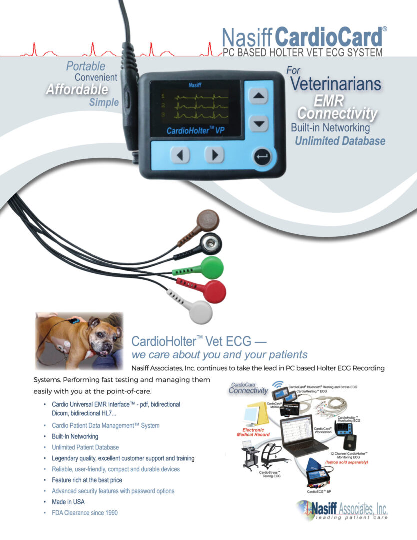 CardioHolter™ Veterinarian Monitoring System - Nasiff ® PC BASED HOLTER VET ECG SYSTEM CardioHolter™ Vet ECG — we care about you and your patients Nasiff Associates, Inc. continues to take the lead in PC based Holter ECG Recording (laptop sold separately) Systems. Performing fast testing and managing them easily with you at the point-of-care. • Cardio Universal EMR Interface™ - pdf, bidirectional Dicom, bidirectional HL7... • Cardio Patient Data Management™ System • Built-In Networking • Unlimited Patient Database • Legendary quality, excellent customer support and training • Reliable, user-friendly, compact and durable devices • Feature rich at the best price • Advanced security features with password options • Made in USA • FDA Clearance since 1990 Built-in Networking EMR Connectivity Unlimited Database For Veterinarians Portable Affordable Convenient Simple CONNECTION WITH PC Card reader/SD card RECORDING TIME Digital 24-96 hours RECORDING Full disclosure recorder with programmable on/off pacemaker detection DISPLAY 3 channel display to preview ECG waveform for patient hook-up SETTINGS User selectable beat detection and arrhythmia variable settings EDITING Comprehensive editing tools with condensed editing options LEADS 5 patient lead, SD card, pouch and belt COMPLEX CLASSIFICATIONS PVC, VE run, couplet, triplet, bigem, trigem, ON-SCREEN CONDENSED/ZOOM VIEW 1 or 10 Minute, 2 or 4 second intervals FULL PATIENT DEMOGRAPHICS Database, unique ID number for each patient integrated and practically unlimited cardiology STORAGE Patient ECG records to hard drive, USB drive or any storage medium DATA STORAGE Removable SD cards (Standard SD Compact Card) uses card reader (we supply these) or compact SD card slot or card reader when downloaded it interfaces with PC REPORTS Standard reports to screen, printer or pdf; summary of test with diagnostics, narrative summaries, event/episode reports/strips, full disclosure of all ECG’s, heart rate variability histograms, R-R dispersion graphs, ST graphs, VF tables/graphs, ST severity tables, HRV time and frequency domains, etc... reports ECG to pdf, fax, email and EMRs BATTERIES One AA alkaline battery (disposable) NETWORKING Built-in © 2024 Nasiff Associates. All rights reserved. CardioSuite, CardioCard, CardioECG, CardioStress, CardioHolter, CardioVitals, CardioMedical Center, CardioCard Mobile and Cardio Universal EMR Interface are trademarks of Nasiff Associates. Printed in USA. SPECIFICATIONS ORDERING INFORMATION CardioHolter Vet System — CC-HOLTER V CPT CODE 93224 (additional codes: 93225; 93226; 93227) CardioHolter Recorder — HR-VX3PLUS V R on T, SVPB, SVE run, pauses, PE, AFib, brady, tachy, etc... FOR MORE INFORMATION CONTACT: Nasiff Associates, Inc. 841-1 County Route 37, Central Square, NY 13036 phone: 315.676.2346 fax: 315.676.4711 toll-free: 866.NASIFFA (866.627.4332) tech support: 315.676.2346 email: sales@nasiff.com web: www.nasiff.com . . . . Veteran Owned Made in USA USA FDA Clearance since 1989 patient database DIMENSIONS 3.45” W x 2.6” H x .75” D (8.8 cm x 6.6 cm x 1.9 cm) WEIGHT 0.31 lb (.14 kg) PC REQUIREMENTS Tablet/Laptop/Desktop PC, i5 Intel Processor, 8 GB RAM, 256+ GB HD, USB Ports WINDOWS 98 through WINDOWS 7, 8, 11 and MAC’s with Boot Camp, Dual Boot, VMware Fusion or Parallels WARRANTY Two-year manufacturer’s warranty on device and software. Free support and training Nasiff ® PC BASED HOLTER VET ECG SYSTEM For Veterinarians